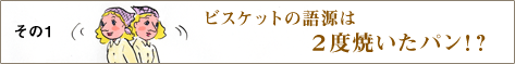 その1 ビスケットの語源は、2度焼いたパン！？