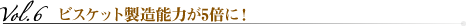 vol.6 ビスケット製造能力が5倍に！