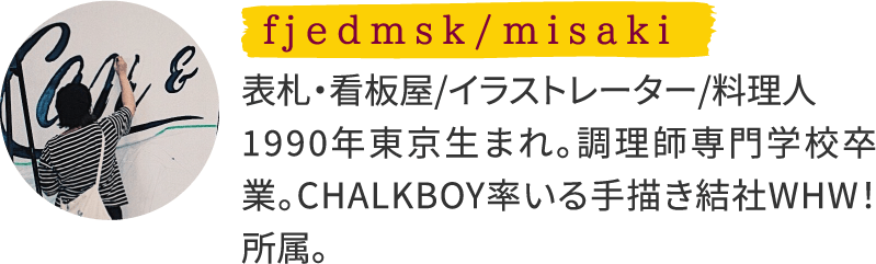 fjedmsk/misaki 表札・看板屋/イラストレーター/料理人 1990年東京生まれ。調理師専門学校卒業。CHALKBOY率いる手描き結社WHW！所属。