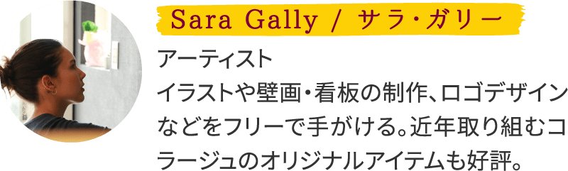 Sara Gally / サラ・ガリー アーティスト　イラストや壁画・看板の制作、ロゴデザインなどをフリーで⼿がける。近年取り組むコラージュのオリジナルアイテムも好評。横浜在住。