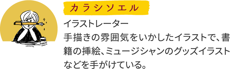 カラシソエル イラストレーター 手描きの雰囲気をいかしたイラストで、書籍の挿絵、ミュージシャンのグッズイラストなどを手がけている。