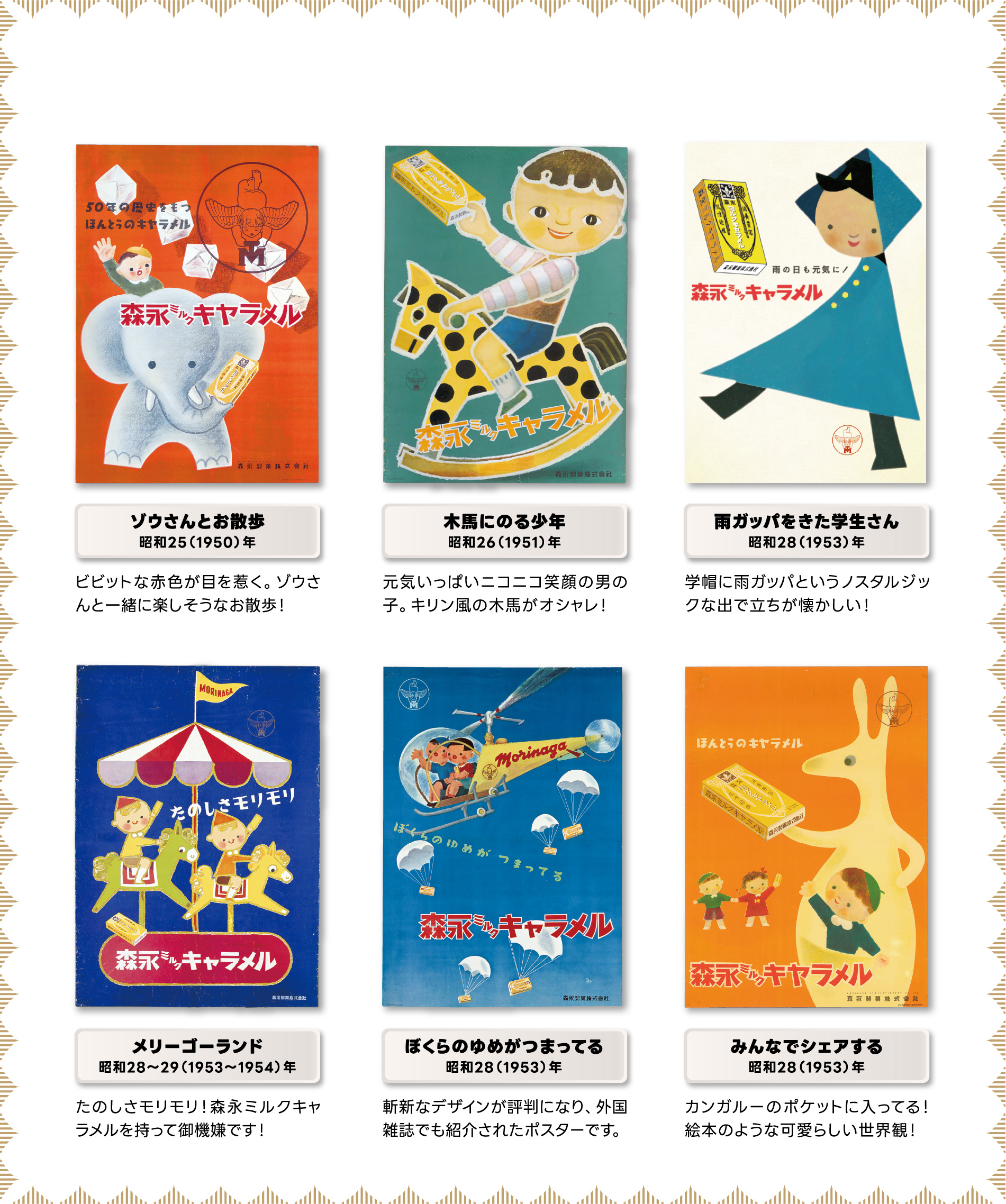 
ゾウさんとお散歩
昭和25（1950）年
ビビットな赤色が目を惹く。ゾウさんと一緒に楽しそうなお散歩！
                                             
木馬にのる少年
昭和26（1951）年     
元気いっぱいニコニコ笑顔の男の子。キリン風の木馬がオシャレ！                                         
                                             
雨ガッパをきた学生さん
昭和28（1953）年    
学帽に雨ガッパというノスタルジックな出で立ちが懐かしい！                                          
                                             
メリーゴーランド
昭和28〜29（1953〜1954）年      
たのしさモリモリ！森永ミルクキャラメルを持って御機嫌です！                                         
                                             
ぼくらのゆめがつまってる
昭和28（1953）年
斬新なデザインが評判になり、外国雑誌でも紹介されたポスターです。                                          
                                             
みんなでシェアする
昭和28（1953）年
カンガルーのポケットに入ってる！絵本のような可愛らしい世界観！                                         
