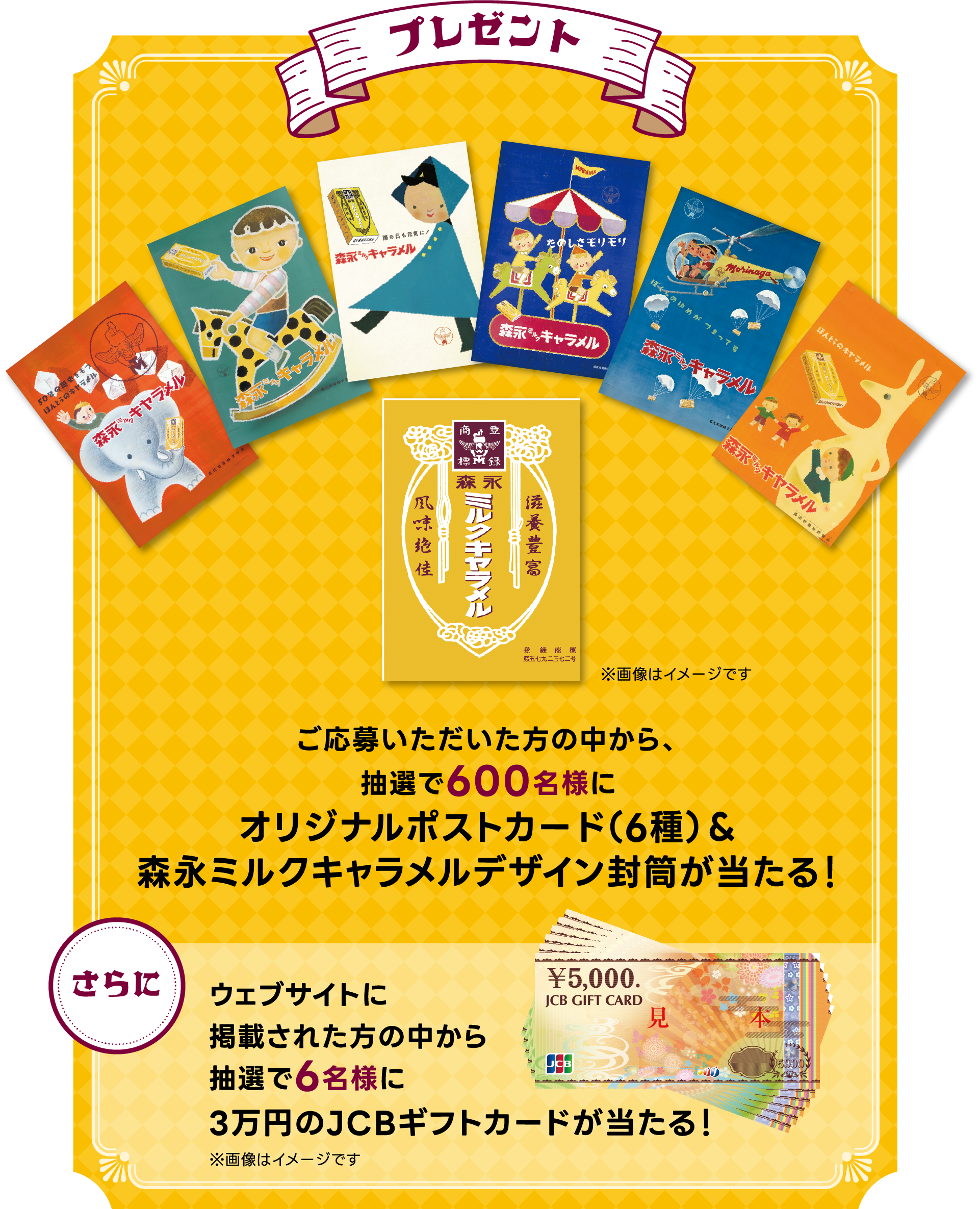 
プレゼント
ご応募いただいた方の中から、
抽選で600名様に
オリジナルポストカード（6種）＆
森永ミルクキャラメルデザイン封筒が当たる！

さらに
ウェブサイトに
掲載された方の中から
抽選で6名様に
3万円のJCBギフトカードが当たる！

※画像はイメージです
