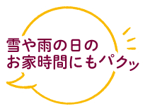 雪や雨の日のお家時間にもパクッ