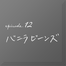 episode.12　バニラビーンズ