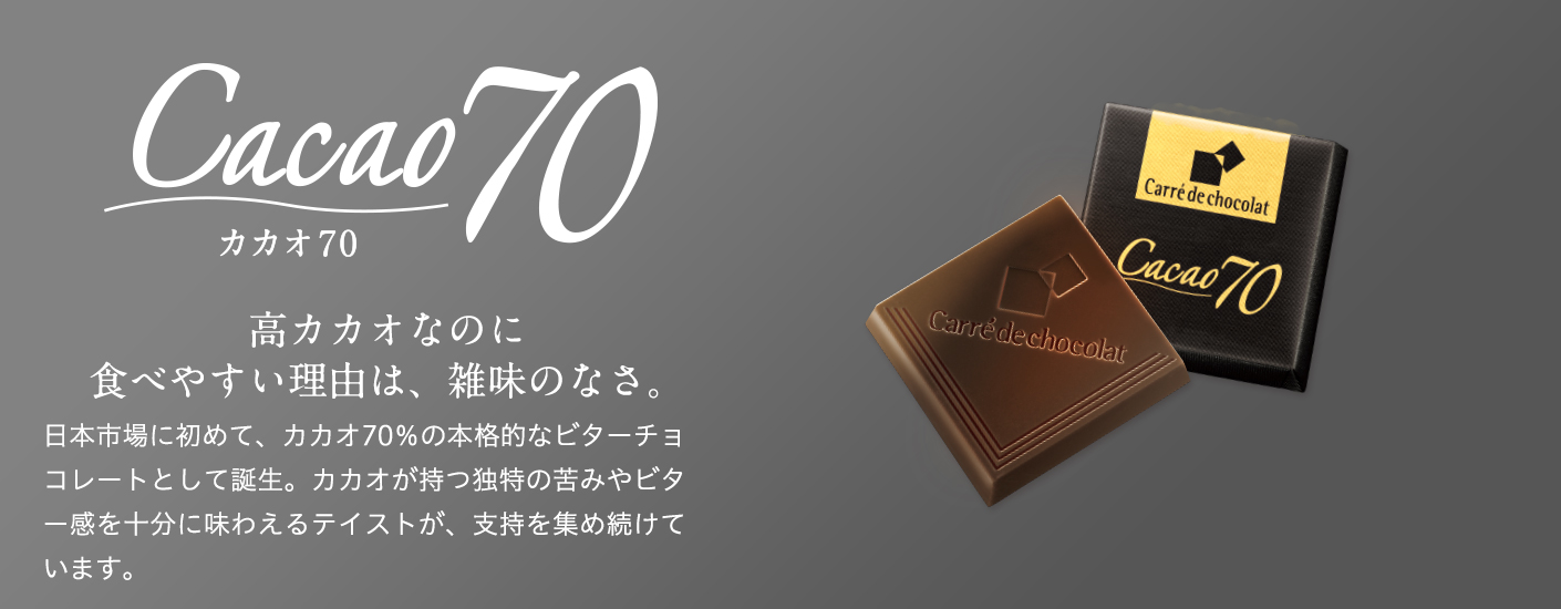 Cacao70　カカオ70　高カカオなのに食べやすい理由は、雑味のなさ。　日本市場に初めて、カカオ70％の本格的なビターチョコレートとして誕生。カカオが持つ独特の苦みやビター感を十分に味わえるテイストが、支持を集め続けています。