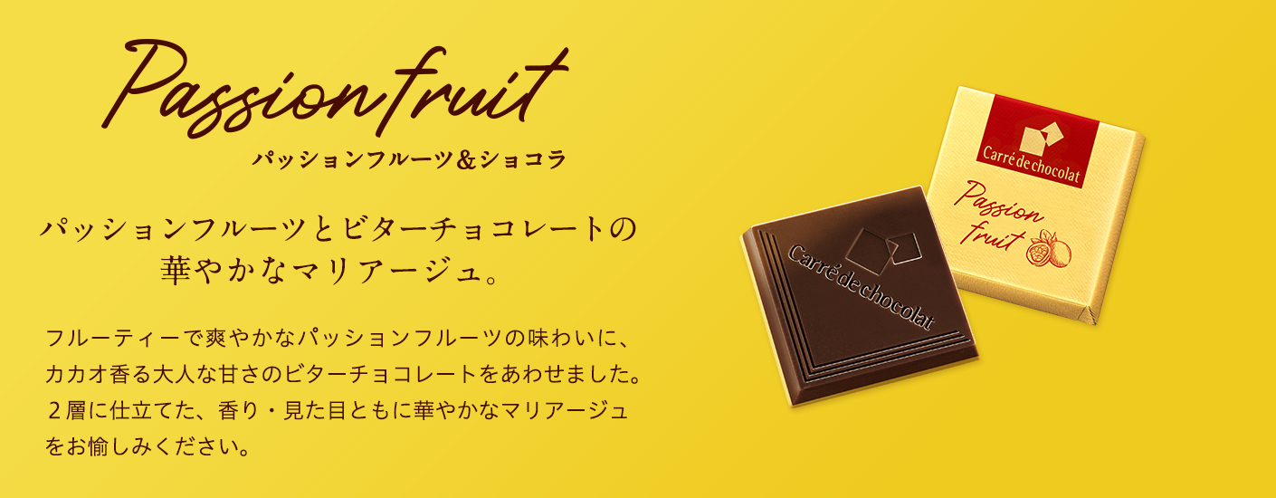 Passion fruit　パッションフルーツ＆ショコラ　パッションフルーツとビターチョコレートの華やかなマリアージュ。　フルーティーで爽やかなパッションフルーツの味わいに、カカオ香る大人な甘さのビターチョコレートをあわせました。２層に仕立てた、香り・見た目ともに華やかなマリアージュをお愉しみください。