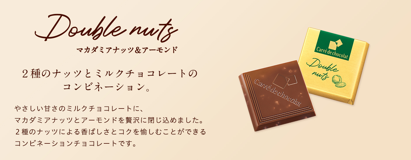 Double nuts　マカダミアナッツ＆アーモンド　２種のナッツとミルクチョコレートのコンビネーション。　やさしい甘さのミルクチョコレートに、マカダミアナッツとアーモンドを贅沢に閉じ込めました。２種のナッツによる香ばしさとコクを愉しむことができるコンビネーションチョコレートです。