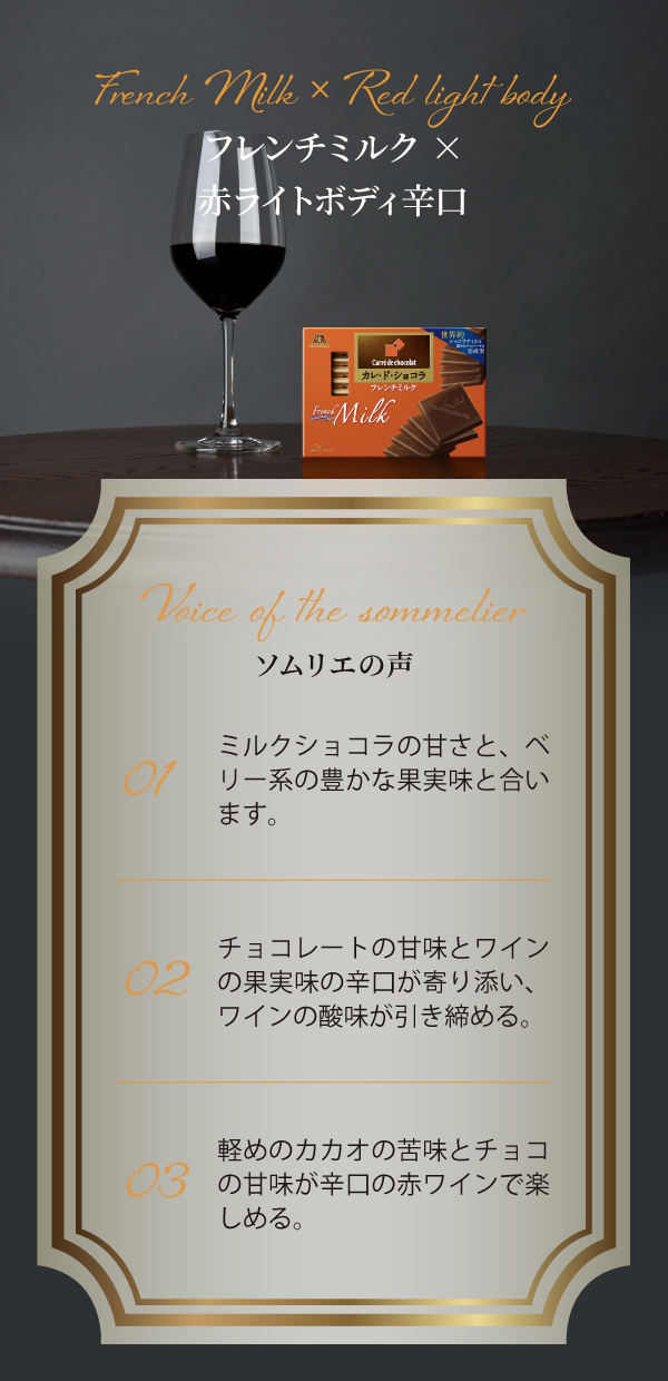 French Milk × Red light body フレンチミルク×赤ライトボディ辛口 Voice of the sommelier 01 ミルクショコラの甘さと、ベリー系の豊かな果実味と合います。 02 チョコレートの甘味とワインの果実味の辛口が寄り添い、ワインの酸味が引き締める。 03 軽めのカカオの苦みとチョコの甘味が辛口の赤ワインで楽しめる。