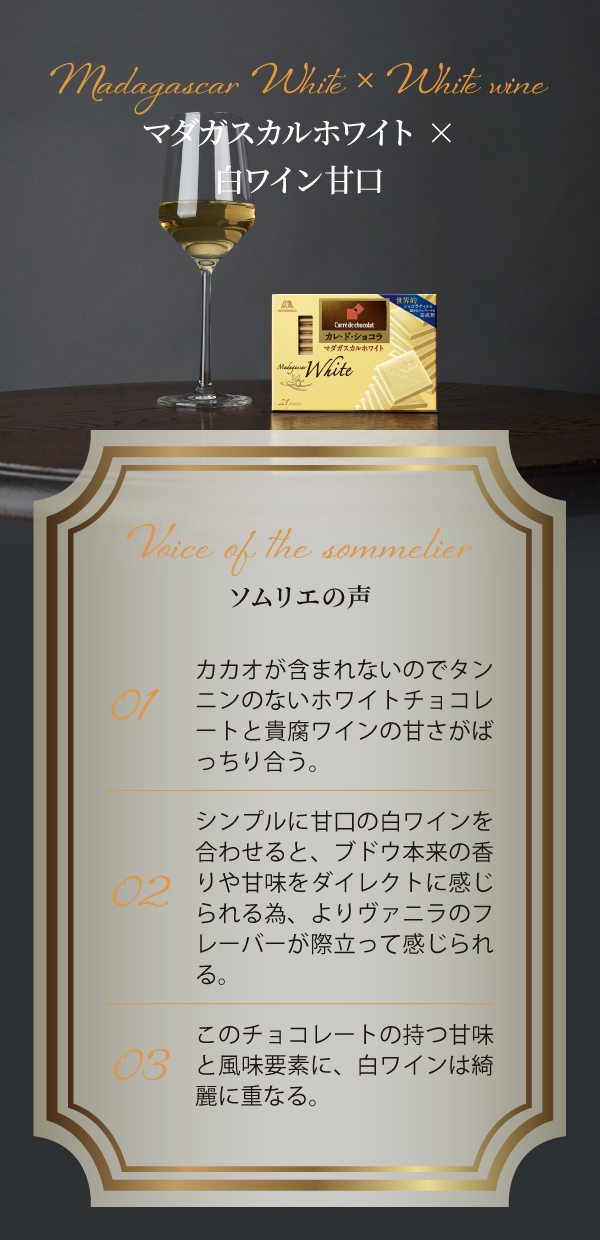 Madagascar White × White wine マダガスカルホワイト×白ワイン甘口 Voice of the sommelier ソムリエの声 01 カカオが含まれないのでタンニンのないホワイトチョコレートと貴腐ワインの甘さがばっちり合う。 02 シンプルに甘口の白ワインを合わせると、ブドウ本来の香りや甘味をダイレクトに感じられる為、よりヴァニラのフレーバーが際立って感じられる。 03 このチョコレートの持つ甘味と風味要素に、白ワインは綺麗に重なる。