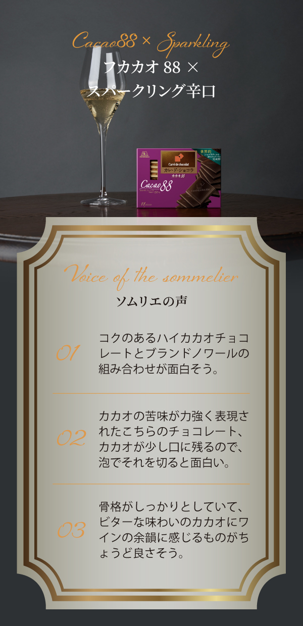 Cacao88 × Sparkling カカオ88×スパークリング辛口 Voice of the sommelier 01 コクのあるハイカカオチョコレートとブランドノワールの組み合わせが面白そう。 02 カカオの苦味が力強く表現されたこちらのチョコレート、カカオが少し口に残るので、泡でそれを切ると面白い。 03 骨格がしっかりとしていて、ビターな味わいのカカオにワインの余韻に感じるものがちょうど良さそう。