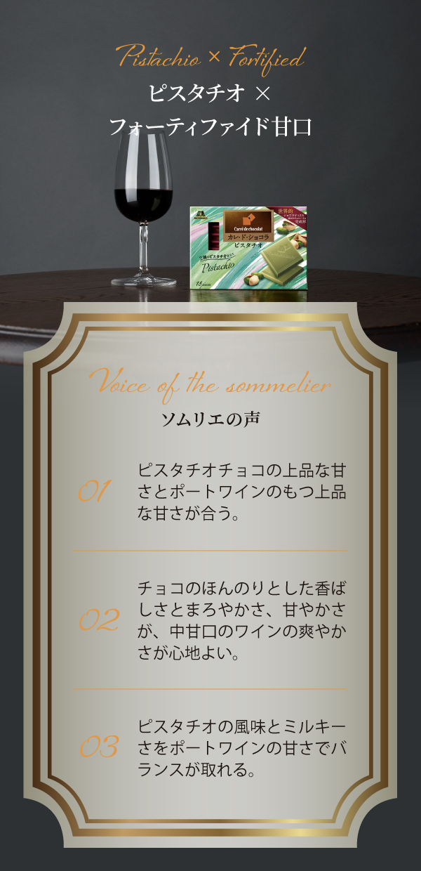 Pistachio × Fortified ピスタチオ×フォーティファイド甘口 Voice of the sommelier ソムリエの声 01 ピスタチオチョコの上品な甘さとポートワインのもつ上品な甘さが合う。 02 チョコのほんのりとした香ばしさとまろやかさ、甘やかさが、中甘口のワインの爽やかさが心地良い。 03 ピスタチオの風味とミルキーさをポートワインの甘さでバランスが取れる。