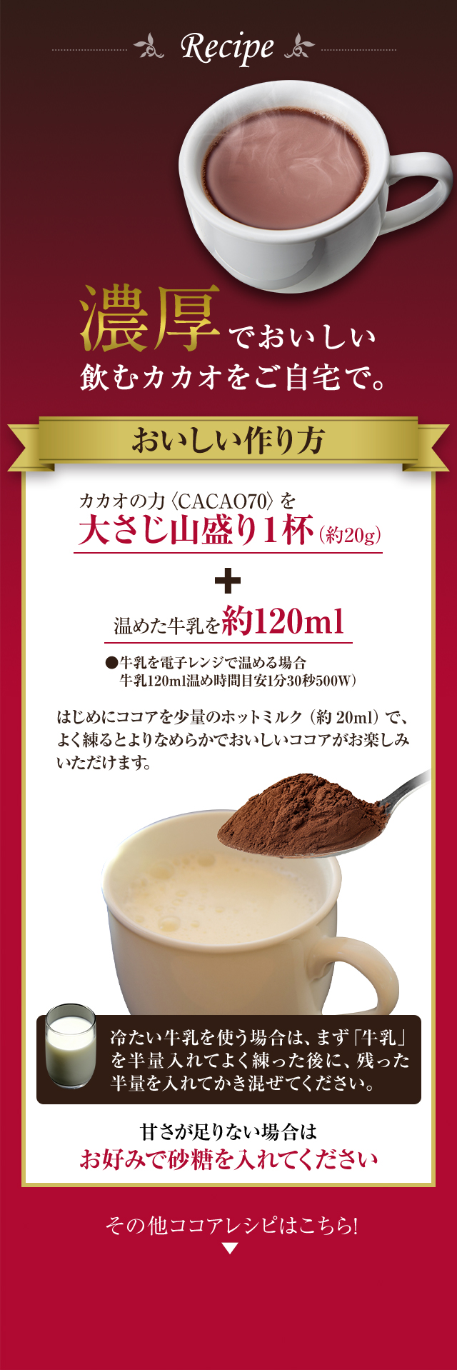 濃厚でおいしい飲むカカオをご自宅で。おいしい作り方。カカオの力〈CACAO70〉を大さじ山盛り1杯（約20g）＋温めた牛乳を約120ml はじめにココアを少量のホットミルク（約20ml）でよく練るとよりなめらかでおいしいココアがお楽しみいただけます。