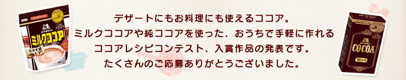 デザートにもお料理にも使えるココア。ミルクココアや純ココアを使った、おうちで手軽に作れるココアレシピコンテスト、入賞作品の発表です。たくさんのご応募ありがとうございました。