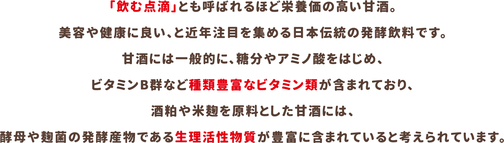 「飲む点滴」とも呼ばれるほど栄養価の高い甘酒。美容や健康に良い、と近年注目を集める日本伝統の発酵飲料です。甘酒には一般的に、糖分やアミノ酸をはじめ、ビタミンB群など種類豊富なビタミン類が含まれており、酒粕や米麹を原料とした甘酒には、酵母や麹菌の発酵産物である生理活性物質が豊富に含まれていると考えられています。