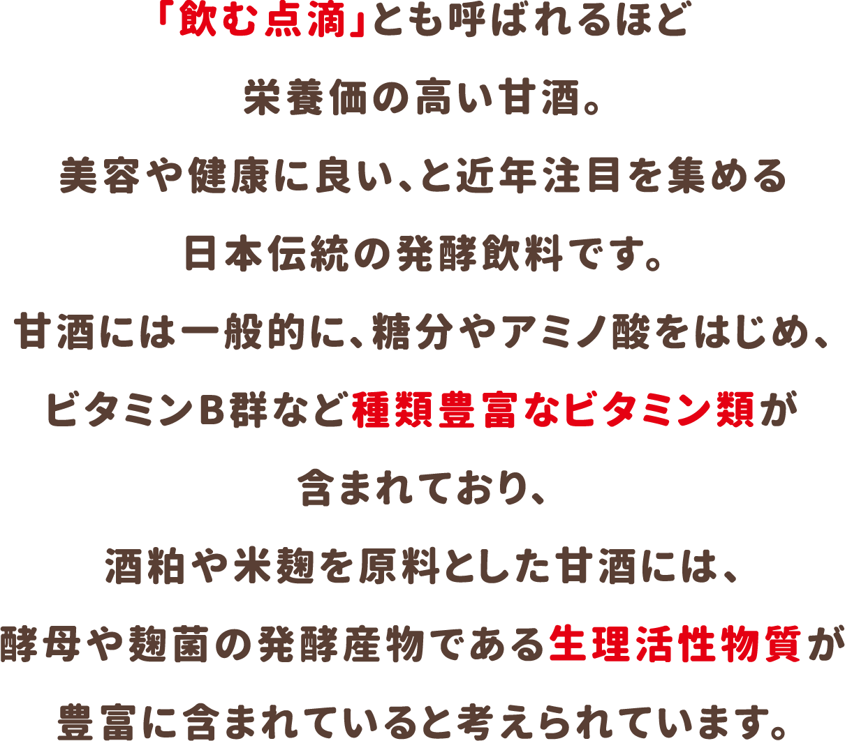 「飲む点滴」とも呼ばれるほど栄養価の高い甘酒。美容や健康に良い、と近年注目を集める日本伝統の発酵飲料です。甘酒には一般的に、糖分やアミノ酸をはじめ、ビタミンB群など種類豊富なビタミン類が含まれており、酒粕や米麹を原料とした甘酒には、酵母や麹菌の発酵産物である生理活性物質が豊富に含まれていると考えられています。