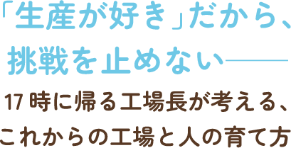 「生産が好き」だから、挑戦を止めない──17時に帰る工場長が考える、これからの工場と人の育て方