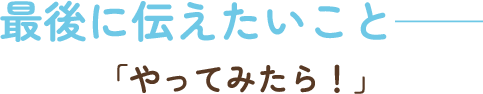 最後に伝えたいこと――「やってみたら！」