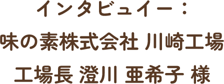 インタビュイー：味の素株式会社 川崎工場 工場長 澄川 亜希子 様
