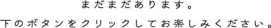 まだまだあります。下のボタンをクリックしてお楽しみください。