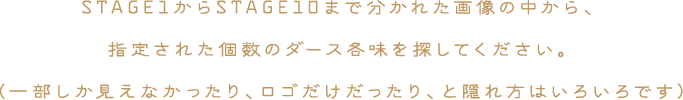 STAGE1からSTAGE10まで分かれた画像の中から、指定された個数のダース各味を探してください。（一部しか見えなかったり、ロゴだけだったり、と隠れ方はいろいろです）