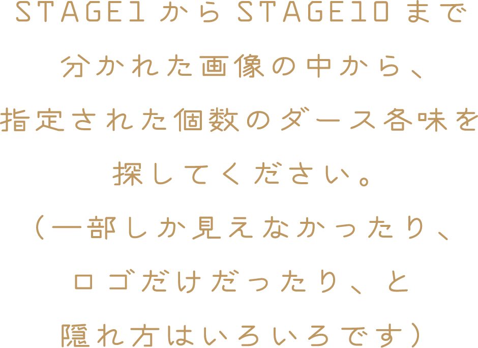 STAGE1からSTAGE10まで分かれた画像の中から、指定された個数のダース各味を探してください。（一部しか見えなかったり、ロゴだけだったり、と隠れ方はいろいろです）