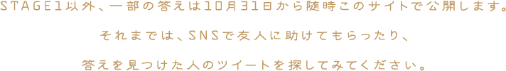 STAGE1以外、一部の答えは10月31日から随時このサイトで公開します。それまでは、SNSで友人に助けてもらったり、答えを見つけた人のツイートを探してみてください。