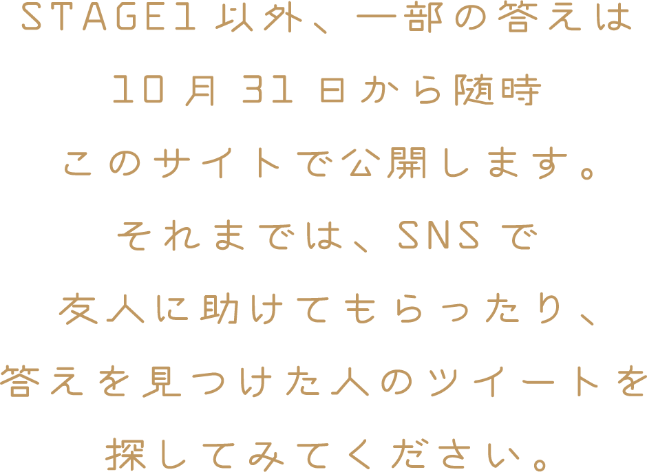 STAGE1以外、一部の答えは10月31日から随時このサイトで公開します。それまでは、SNSで友人に助けてもらったり、答えを見つけた人のツイートを探してみてください。