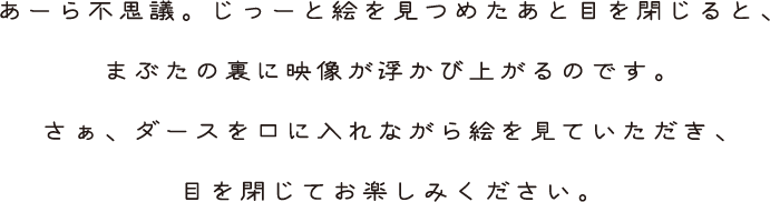 あーら不思議。じっーと絵を見つめたあと目を閉じると、まぶたの裏に映像が浮かび上がるのです。さぁ、ダースを口に入れながら絵を見ていただき、目を閉じてお楽しみください。