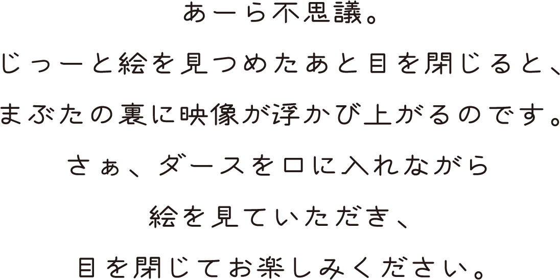 あーら不思議。じっーと絵を見つめたあと目を閉じると、まぶたの裏に映像が浮かび上がるのです。さぁ、ダースを口に入れながら絵を見ていただき、目を閉じてお楽しみください。