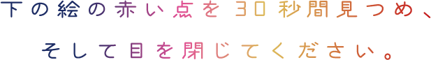 下の絵の赤い点を30秒見つめ、そして目を閉じてください。