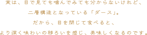 実は、目で見ても噛んでみてもわからないけれど、二層構造となっている「ダース」。だから、目を閉じて食べると、より深く味わい移ろいを感じ、美味しくなるのです。