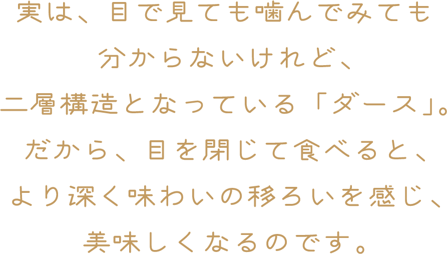 実は、目で見ても噛んでみてもわからないけれど、二層構造となっている「ダース」。だから、目を閉じて食べると、より深く味わい移ろいを感じ、美味しくなるのです。