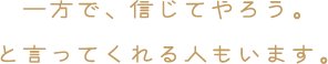 一方で、信じてやろう。と言ってくれる人もいます。