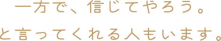 一方で、信じてやろう。と言ってくれる人もいます。