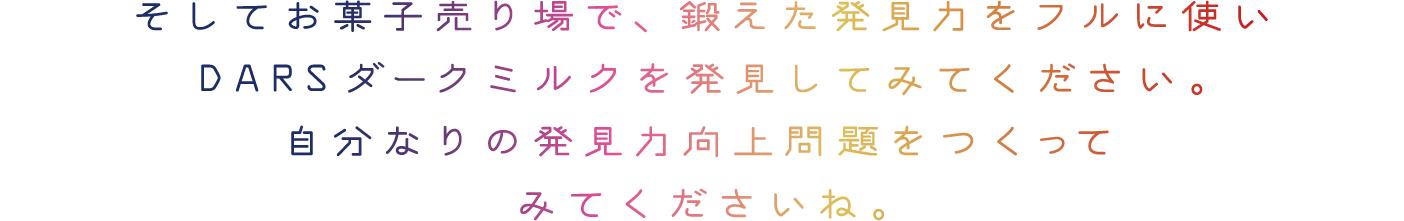 そしてお菓子売り場で、鍛えた発見力をフルに使いDARSダークミルクを発見してみてください。また店頭の写真を撮って、自分なりの発見力向上問題をつくってみてくださいね。