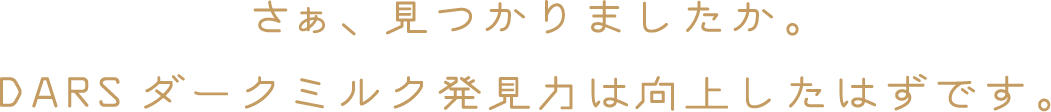 さぁ、見つかりましたか。DARSダークミルク発見力は向上したはずです。