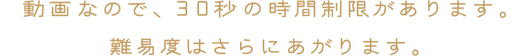 動画なので、30秒の時間制限があります。難易度はさらにあがります。