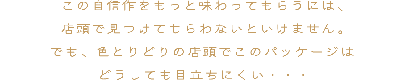 この自信作をもっと味わってもらうには、店頭で見つけてもらわないといけません。でも、色とりどりの店頭でこのパッケージはどうしても目立ちにくい・・・