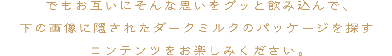 でもお互いにそんな思いをグッと飲み込んで、下の画像に隠されたダークミルクのパッケージを探すコンテンツをお楽しみください。