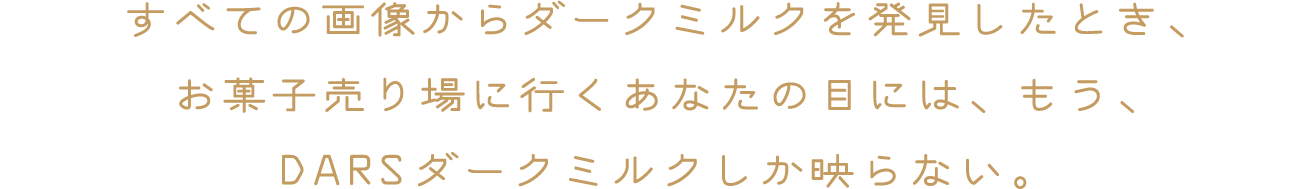 すべての画像からダークミルクを発見したとき、お菓子売り場に行くあなたの目には、もう、DARSダークミルクしか映らない。