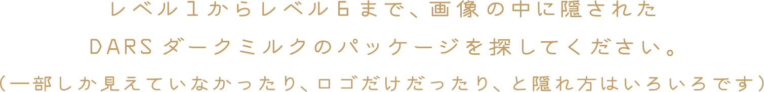 レベル１からレベル６まで、画像の中に隠されたDARSダークミルクのパッケージを探してください。（一部しか見えていなかったり、ロゴだけだったり、と隠れ方はいろいろです）