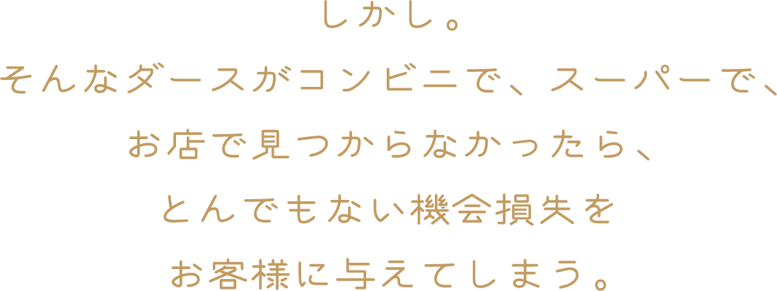 しかし。そんなダースがコンビニで、スーパーで、お店で見つからなかったら、とんでもない機会損失をお客様に与えてしまう。