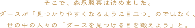 そこで、森永製菓は決めました。ダースが「見つかりやすくなるように目立つ」のではなく、世の中の人々の「ダースを見つける目を鍛えよう」と。