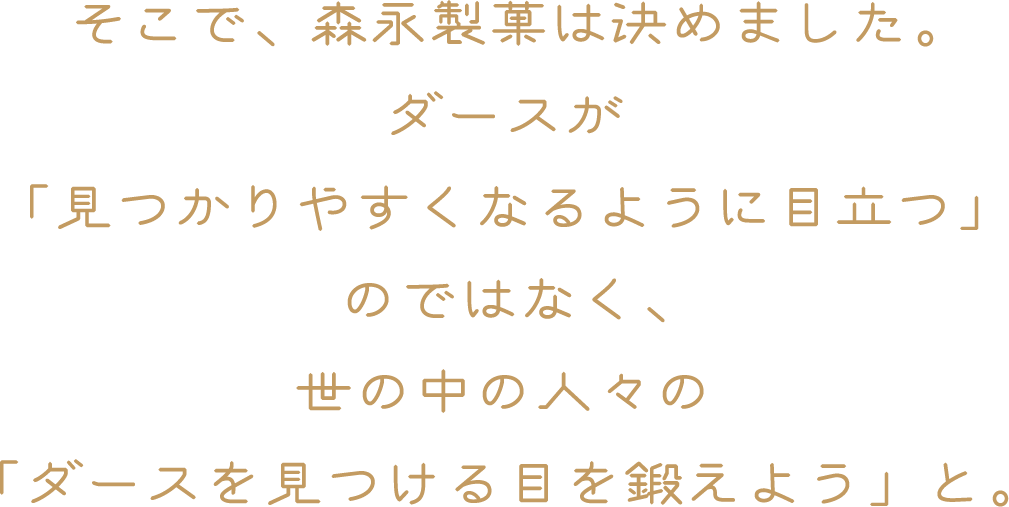 そこで、森永製菓は決めました。ダースが「見つかりやすくなるように目立つ」のではなく、世の中の人々の「ダースを見つける目を鍛えよう」と。