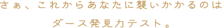 さぁ、これからあなたに襲いかかるのはダース発見力テスト。