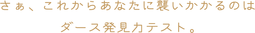 さぁ、これからあなたに襲いかかるのはダース発見力テスト。