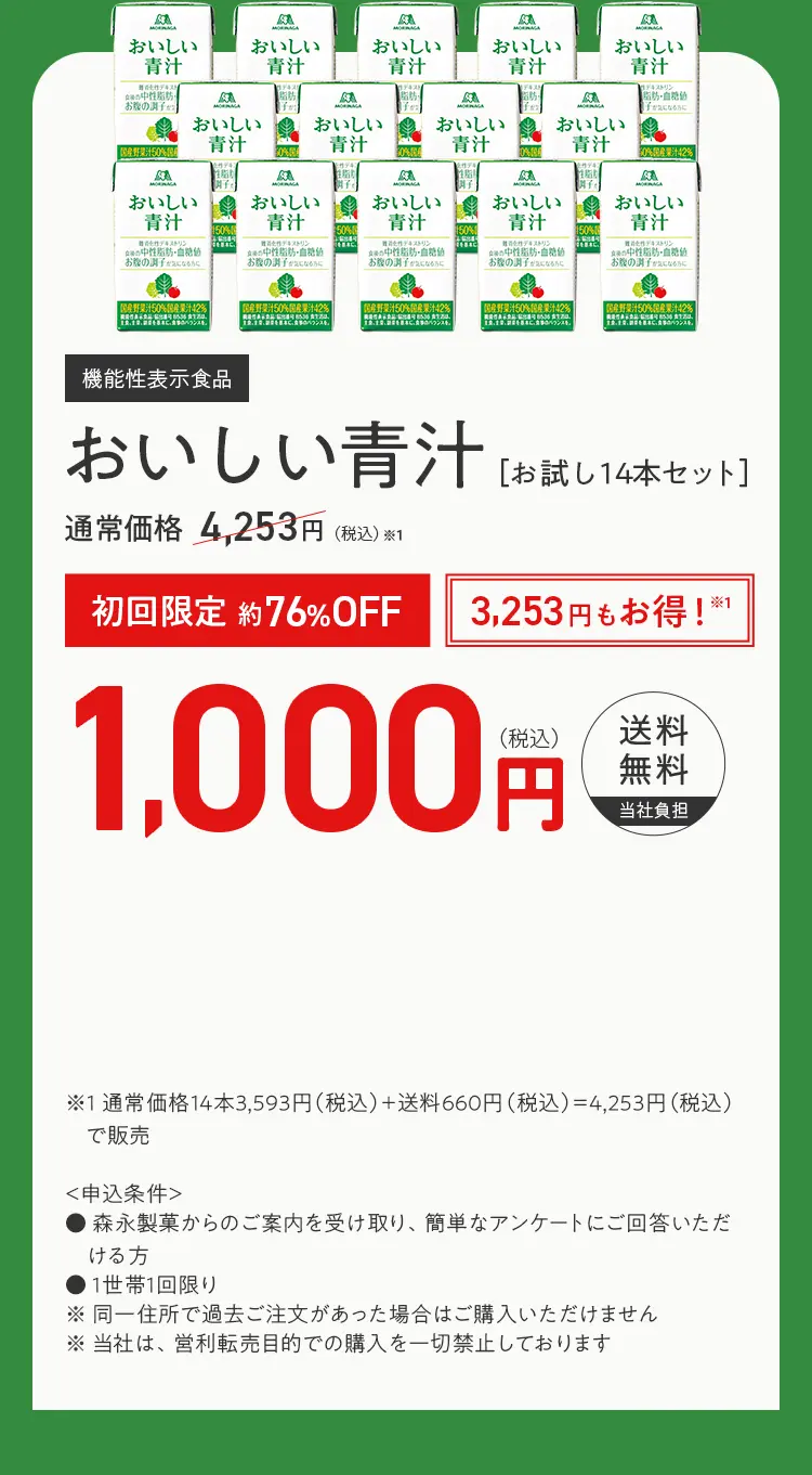 機能性表示食品 おいしい青汁 ［お試し12本セット］ 通常価格※1 3,460円（税込） 初回限定 約65%OFF 2,260円もお得！※1 1,200円(税込) 送料無料当社負担 ※1 通常価格12本2,800円（税込）＋送料660円（税込）＝3,460円（税込）で販売  ＜申込条件＞ ・森永製菓の通信販売を始めてご利用される方 ・森永製菓からのご案内を受け取り、簡単なアンケートにご回答いただけ る方 ・1世帯1回限り ※同一住所で過去ご注文があった場合はご購入いただけません ※当社は、営利転売目的での購入を一切禁止しております