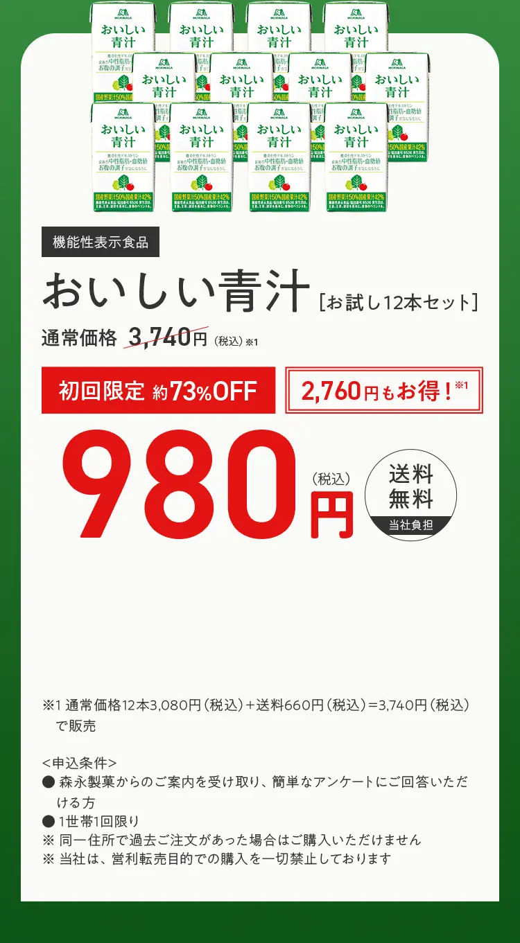 機能性表示食品 おいしい青汁 ［お試し12本セット］ 通常価格※1 3,460円（税込） 初回限定 約65%OFF 2,260円もお得！※1 1,200円(税込) 送料無料当社負担 ※1 通常価格12本2,800円（税込）＋送料660円（税込）＝3,460円（税込）で販売  ＜申込条件＞ ・森永製菓の通信販売を始めてご利用される方 ・森永製菓からのご案内を受け取り、簡単なアンケートにご回答いただけ る方 ・1世帯1回限り ※同一住所で過去ご注文があった場合はご購入いただけません ※当社は、営利転売目的での購入を一切禁止しております