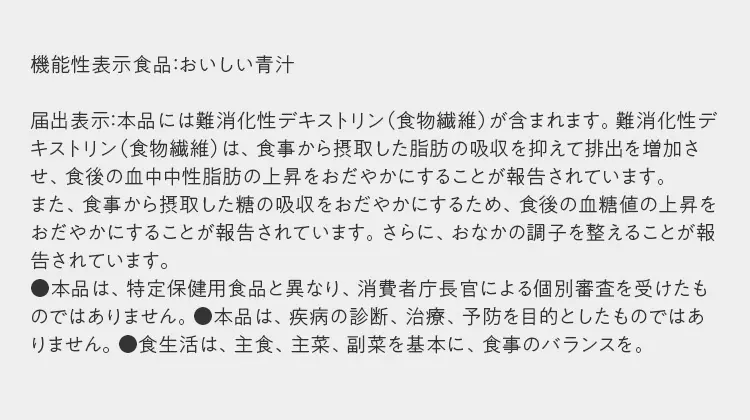 機能性表示食品：おいしい青汁  届出表示：本品には難消化性デキストリン（食物繊維）が含まれます。難消化性デキストリン（食物繊維）は、食事から摂取した脂肪の吸収を抑えて排出を増加させ、食後の血中中性脂肪の上昇をおだやかにすることが報告されています。 また、食事から摂取した糖の吸収をおだやかにするため、食後の血糖値の上昇をおだやかにすることが報告されています。さらに、おなかの調子を整えることが報告されています。 ●本品は、特定保健用食品と異なり、消費者庁長官による個別審査を受けたものではありません。●本品は、疾病の診断、治療、予防を目的としたものではありません。●食生活は、主食、主菜、副菜を基本に、食事のバランスを。